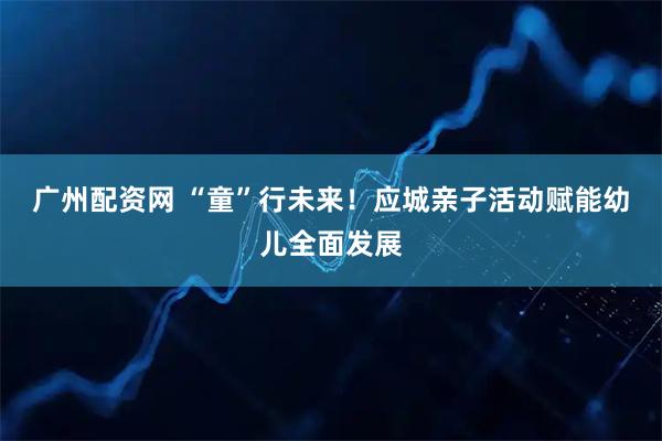 广州配资网 “童”行未来！应城亲子活动赋能幼儿全面发展