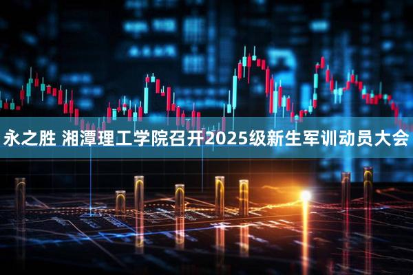 永之胜 湘潭理工学院召开2025级新生军训动员大会