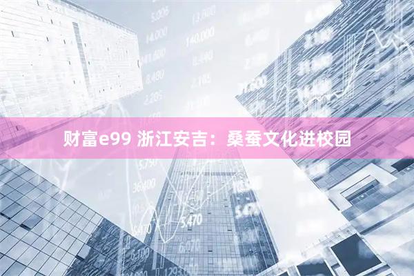 财富e99 浙江安吉：桑蚕文化进校园