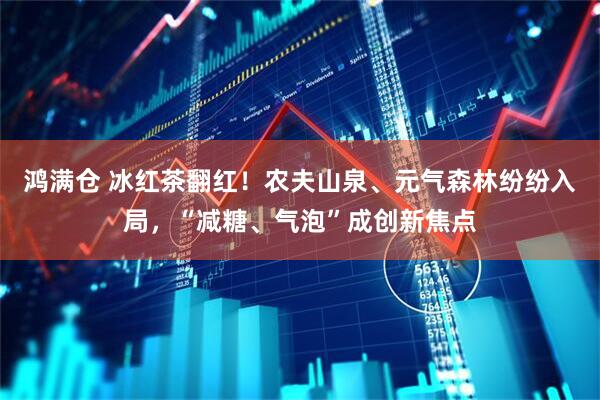 鸿满仓 冰红茶翻红！农夫山泉、元气森林纷纷入局，“减糖、气泡”成创新焦点