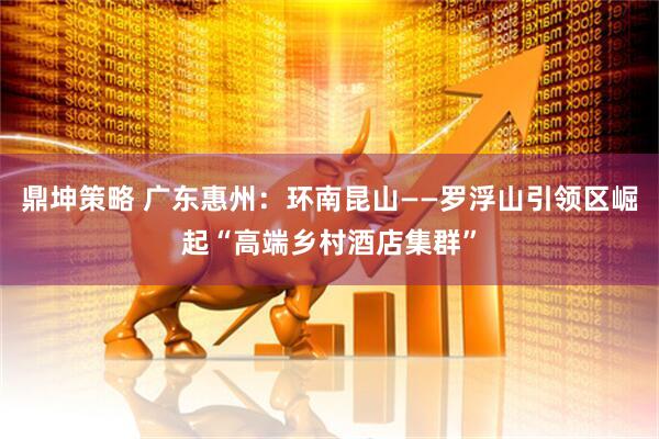 鼎坤策略 广东惠州：环南昆山——罗浮山引领区崛起“高端乡村酒店集群”