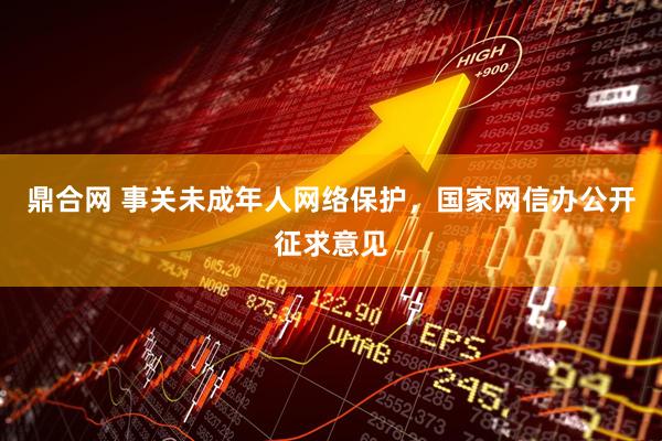鼎合网 事关未成年人网络保护，国家网信办公开征求意见