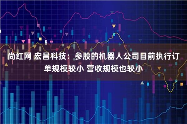尚红网 宏昌科技：参股的机器人公司目前执行订单规模较小 营收规模也较小