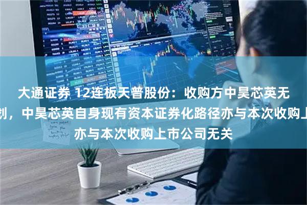 大通证券 12连板天普股份：收购方中昊芯英无资产注入计划，中昊芯英自身现有资本证券化路径亦与本次收购上市公司无关