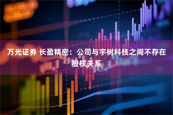万光证券 长盈精密：公司与宇树科技之间不存在股权关系