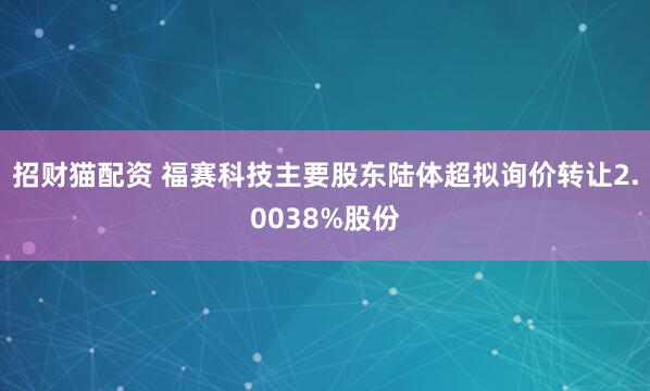 招财猫配资 福赛科技主要股东陆体超拟询价转让2.0038%股份