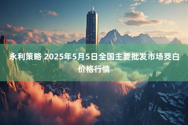 永利策略 2025年5月5日全国主要批发市场茭白价格行情