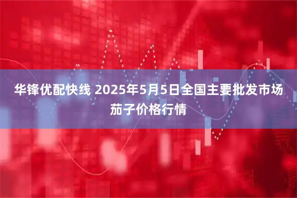 华锋优配快线 2025年5月5日全国主要批发市场茄子价格行情