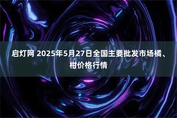 启灯网 2025年5月27日全国主要批发市场橘、柑价格行情
