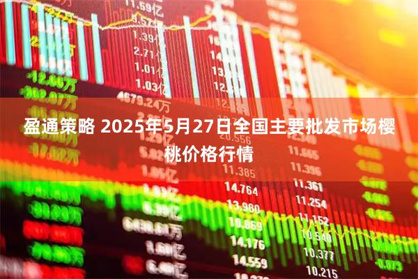 盈通策略 2025年5月27日全国主要批发市场樱桃价格行情