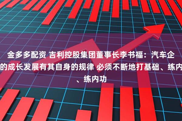 金多多配资 吉利控股集团董事长李书福：汽车企业的成长发展有其自身的规律 必须不断地打基础、练内功