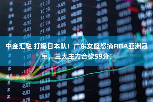 中金汇融 打爆日本队！广东女篮怒摘FIBA亚洲冠军，三大主力合砍59分！