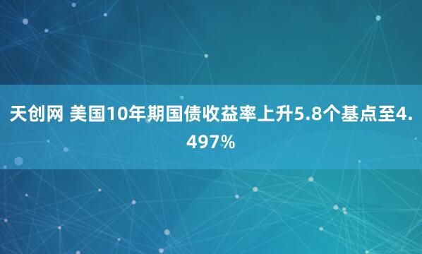 天创网 美国10年期国债收益率上升5.8个基点至4.497%