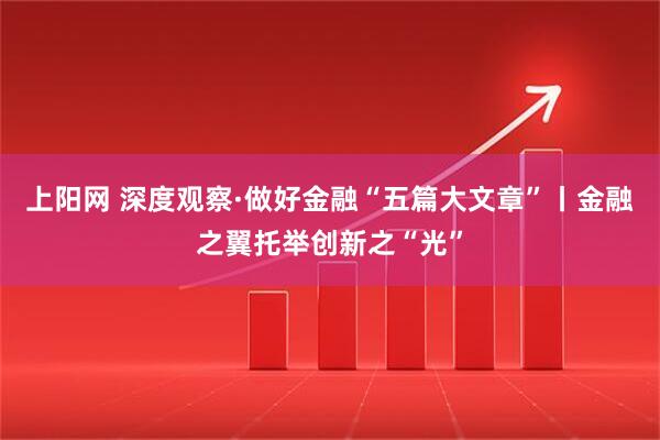 上阳网 深度观察·做好金融“五篇大文章”丨金融之翼托举创新之“光”