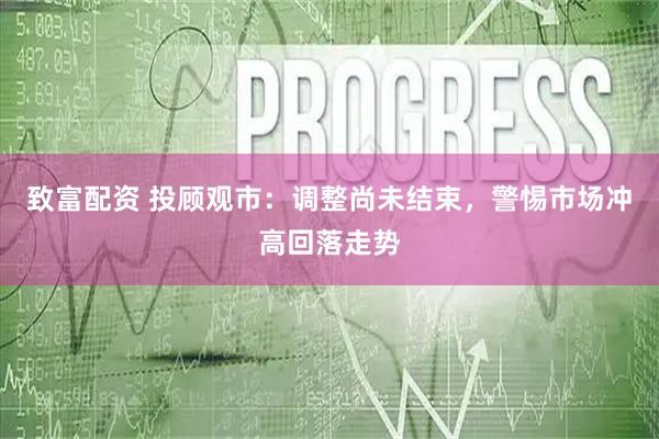 致富配资 投顾观市：调整尚未结束，警惕市场冲高回落走势