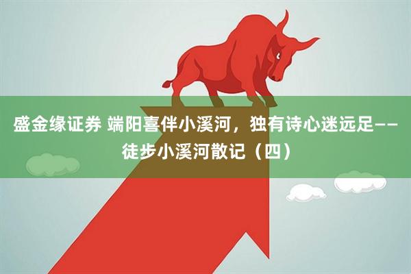 盛金缘证券 端阳喜伴小溪河，独有诗心迷远足——徒步小溪河散记（四）