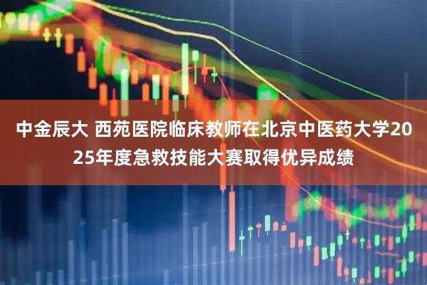 中金辰大 西苑医院临床教师在北京中医药大学2025年度急救技能大赛取得优异成绩