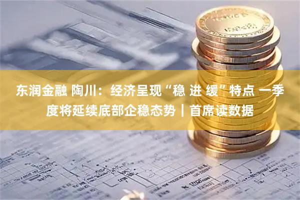 东润金融 陶川：经济呈现“稳 进 缓”特点 一季度将延续底部企稳态势｜首席读数据
