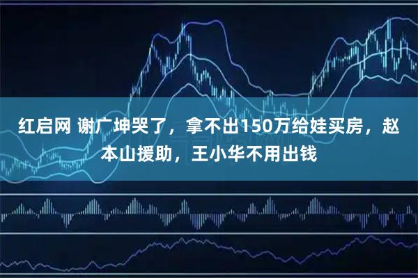 红启网 谢广坤哭了，拿不出150万给娃买房，赵本山援助，王小华不用出钱