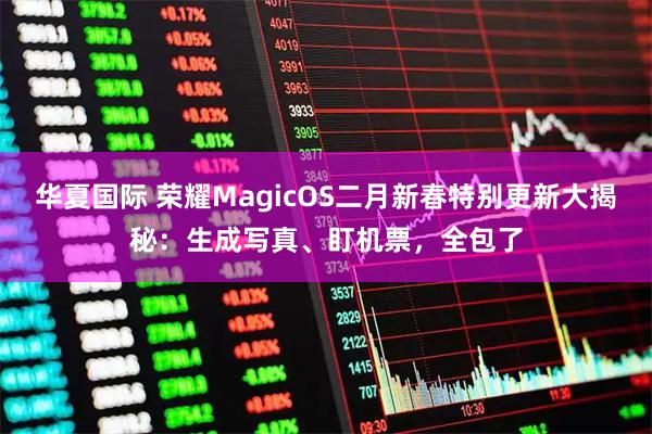 华夏国际 荣耀MagicOS二月新春特别更新大揭秘：生成写真、盯机票，全包了