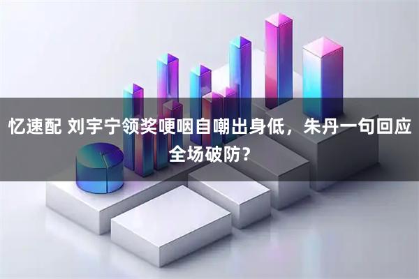 忆速配 刘宇宁领奖哽咽自嘲出身低，朱丹一句回应全场破防？