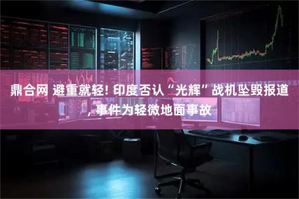鼎合网 避重就轻! 印度否认“光辉”战机坠毁报道, 事件为轻微地面事故