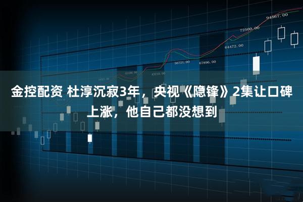 金控配资 杜淳沉寂3年，央视《隐锋》2集让口碑上涨，他自己都没想到