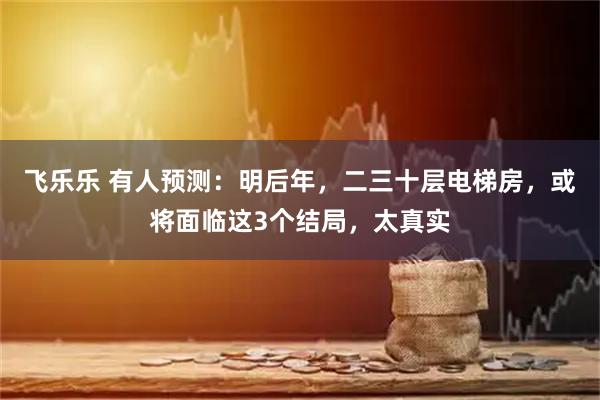 飞乐乐 有人预测：明后年，二三十层电梯房，或将面临这3个结局，太真实