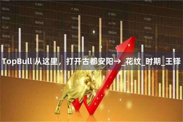 TopBull 从这里，打开古都安阳→_花纹_时期_王铎