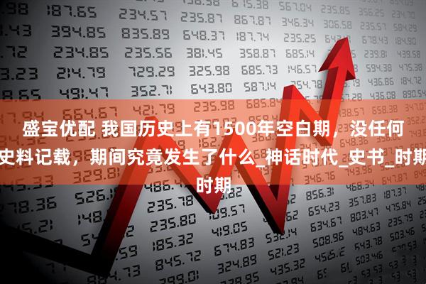 盛宝优配 我国历史上有1500年空白期，没任何史料记载，期间究竟发生了什么_神话时代_史书_时期